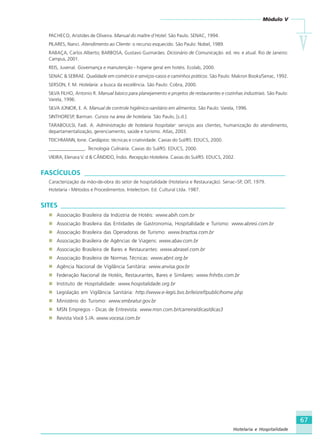 Módulo V
VVVVV
67
Hotelaria e Hospitalidade
PACHECO, Aristides de Oliveira. Manual do maître d´Hotel. São Paulo. SENAC, 1994.
PILARES, Nanci. Atendimento ao Cliente: o recurso esquecido. São Paulo: Nobel, 1989.
RABAÇA, Carlos Alberto; BARBOSA, Gustavo Guimarães. Dicionário de Comunicação. ed. rev. e atual. Rio de Janeiro:
Campus, 2001.
REIS, Juvenal. Governança e manutenção - higiene geral em hotéis. Ecolab, 2000.
SENAC & SEBRAE. Qualidade em comércio e serviços-casos e caminhos práticos. São Paulo: Makron Books/Senac, 1992.
SERSON, F. M. Hotelaria: a busca da excelência. São Paulo: Cobra, 2000.
SILVA FILHO, Antonio R. Manual básico para planejamento e projetos de restaurantes e cozinhas industriais. São Paulo:
Varela, 1996.
SILVA JÚNIOR, E. A. Manual de controle higiênico-sanitário em alimentos. São Paulo: Varela, 1996.
SINTHORESP, Barman. Cursos na área de hotelaria. São Paulo, [s.d.].
TARABOULSI, Fadi. A. Administração de hotelaria hospitalar: serviços aos clientes, humanização do atendimento,
departamentalização, gerenciamento, saúde e turismo. Atlas, 2003.
TEICHMANN, Ione. Cardápios: técnicas e criatividade. Caxias do Sul/RS: EDUCS, 2000.
_______________. Tecnologia Culinária. Caxias do Sul/RS: EDUCS, 2000.
VIEIRA, Elenara V. d & CÂNDIDO, Índio. Recepção Hoteleira. Caxias do Sul/RS: EDUCS, 2002.
FASCÍCULOS ____________________________________________________________
Caracterização da mão-de-obra do setor de hospitalidade (Hotelaria e Restauração). Senac–SP, OIT, 1979.
Hotelaria - Métodos e Procedimentos. Intelectom. Ed. Cultural Ltda. 1987.
SITES ___________________________________________________________________
Associação Brasileira da Indústria de Hotéis: www.abih.com.br
Associação Brasileira das Entidades de Gastronomia, Hospitalidade e Turismo: www.abresi.com.br
Associação Brasileira das Operadoras de Turismo: www.braztoa.com.br
Associação Brasileira de Agências de Viagens: www.abav.com.br
Associação Brasileira de Bares e Restaurantes: www.abrasel.com.br
Associação Brasileira de Normas Técnicas: www.abnt.org.br
Agência Nacional de Vigilância Sanitária: www.anvisa.gov.br
Federação Nacional de Hotéis, Restaurantes, Bares e Similares: www.fnhrbs.com.br
Instituto de Hospitalidade: www.hospitalidade.org.br
Legislação em Vigilância Sanitária: http://www.e-legis.bvs.br/leisref/public/home.php
Ministério do Turismo: www.embratur.gov.br
MSN Empregos - Dicas de Entrevista: www.msn.com.br/carreira/dicas/dicas3
Revista Você S /A: www.vocesa.com.br
HOTELARIA.p65 26/3/2007, 14:0167
 