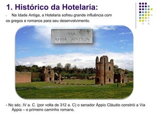 1. Histórico da Hotelaria:
- Na Idade Antiga, a Hotelaria sofreu grande influência com
os gregos e romanos para seu desenvolvimento.
- No séc. IV a. C. (por volta de 312 a. C) o senador Áppio Cláudio constrói a Via
Áppia – o primeiro caminho romano.
 