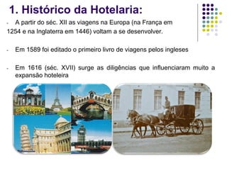 1. Histórico da Hotelaria:
- A partir do séc. XII as viagens na Europa (na França em
1254 e na Inglaterra em 1446) voltam a se desenvolver.
- Em 1589 foi editado o primeiro livro de viagens pelos ingleses
- Em 1616 (séc. XVII) surge as diligências que influenciaram muito a
expansão hoteleira
 