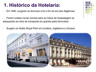1. Histórico da Hotelaria:
- Em 1840, surgiram as ferrovias e foi o fim da era das diligências
- Foram criadas novas normas para os meios de hospedagem se
adequando ao meio de transporte em grande parte ferroviária
- Surgem os Hotéis Royal Park em Londres, Inglaterra e o Euston.
 