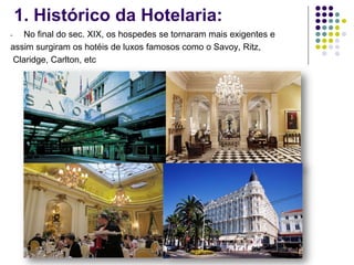 1. Histórico da Hotelaria:
- No final do sec. XIX, os hospedes se tornaram mais exigentes e
assim surgiram os hotéis de luxos famosos como o Savoy, Ritz,
Claridge, Carlton, etc
 