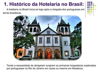 1. Histórico da Hotelaria no Brasil:
- A hotelaria no Brasil inicia-se logo após a chegada dos portugueses em
terras brasileiras.
- Tendo a necessidade de abrigarem surgiram as primeiras hospedarias exploradas
por portugueses no Rio de Janeiro em casas ou mesmo em Mosteiros.
 