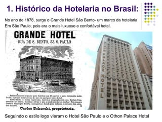 1. Histórico da Hotelaria no Brasil:
No ano de 1878, surge o Grande Hotel São Bento- um marco da hotelaria
Em São Paulo, pois era o mais luxuoso e confortável hotel.
Seguindo o estilo logo vieram o Hotel São Paulo e o Othon Palace Hotel
 