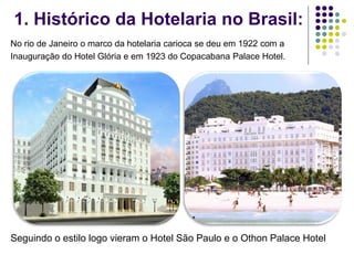 1. Histórico da Hotelaria no Brasil:
No rio de Janeiro o marco da hotelaria carioca se deu em 1922 com a
Inauguração do Hotel Glória e em 1923 do Copacabana Palace Hotel.
Seguindo o estilo logo vieram o Hotel São Paulo e o Othon Palace Hotel
 