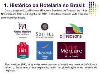 1. Histórico da Hotelaria no Brasil:
- Com o surgimento da Embratur (Empresa Brasileira de Turismo) em 18 de
Novembro de 1966 e o Fungetur em 1971, a atividade hoteleira volta a crescer
com incentivos fiscais.
Nos anos de 1990, as grandes redes passam a investir em hotéis econômicos e
assim o Brasil tem a sua expansão, entra na globalização e no turismo de
negócios.
 