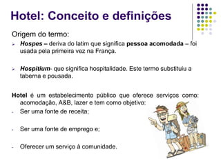 Hotel: Conceito e definições
Origem do termo:
 Hospes – deriva do latim que significa pessoa acomodada – foi
usada pela primeira vez na França.
 Hospitium- que significa hospitalidade. Este termo substituiu a
taberna e pousada.
Hotel é um estabelecimento público que oferece serviços como:
acomodação, A&B, lazer e tem como objetivo:
- Ser uma fonte de receita;
- Ser uma fonte de emprego e;
- Oferecer um serviço à comunidade.
 