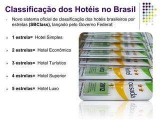 Classificação dos Hotéis no Brasil
- Novo sistema oficial de classificação dos hotéis brasileiros por
estrelas (SBClass), lançado pelo Governo Federal:
 1 estrela= Hotel Simples
 2 estrelas= Hotel Econômico
 3 estrelas= Hotel Turístico
 4 estrelas= Hotel Superior
 5 estrelas= Hotel Luxo
 