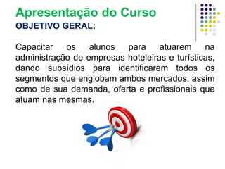 OBJETIVO GERAL:
Capacitar os alunos para atuarem na
administração de empresas hoteleiras e turísticas,
dando subsídios para identificarem todos os
segmentos que englobam ambos mercados, assim
como de sua demanda, oferta e profissionais que
atuam nas mesmas.
Apresentação do Curso
 