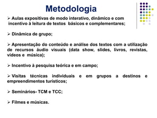 Metodologia
 Aulas expositivas de modo interativo, dinâmico e com
incentivo à leitura de textos básicos e complementares;
 Dinâmica de grupo;
 Apresentação do conteúdo e análise dos textos com a utilização
de recursos áudio visuais (data show, slides, livros, revistas,
vídeos e música);
 Incentivo à pesquisa teórica e em campo;
 Visitas técnicas individuais e em grupos a destinos e
empreendimentos turísticos;
 Seminários- TCM e TCC;
 Filmes e músicas.
 