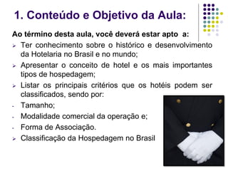 1. Conteúdo e Objetivo da Aula:
Ao término desta aula, você deverá estar apto a:
 Ter conhecimento sobre o histórico e desenvolvimento
da Hotelaria no Brasil e no mundo;
 Apresentar o conceito de hotel e os mais importantes
tipos de hospedagem;
 Listar os principais critérios que os hotéis podem ser
classificados, sendo por:
- Tamanho;
- Modalidade comercial da operação e;
- Forma de Associação.
 Classificação da Hospedagem no Brasil
 