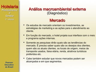 Hotelaria
Planejamento
e
Gestão
2ª edição

Análise macroambiental externa
(Diagnóstico)

Mercado
 Os estudos de mercado orientam os investimentos, as
estratégias de marketing e as ações para o atendimento ao
cliente.
 Em função do mercado, o hotel projeta sua interface com o meio
e programa ações internas.
 Somente as pesquisas dirão quais são as tendências do
mercado. É preciso saber quais são os desejos dos clientes,
quem são os atuais clientes, os locais de origem, meios de
transporte usados, faixa etária, renda, atrativos turísticos
preferidos etc.

Pearson
Education
do Brasil

 Cabe também estudar que novos mercados podem ser
alcançados e em que segmentos.

 