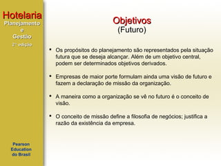 Hotelaria
Planejamento
e
Gestão
2ª edição

Objetivos
(Futuro)

 Os propósitos do planejamento são representados pela situação
futura que se deseja alcançar. Além de um objetivo central,
podem ser determinados objetivos derivados.
 Empresas de maior porte formulam ainda uma visão de futuro e
fazem a declaração de missão da organização.
 A maneira como a organização se vê no futuro é o conceito de
visão.
 O conceito de missão define a filosofia de negócios; justifica a
razão da existência da empresa.

Pearson
Education
do Brasil

 