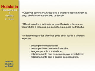 Hotelaria
Planejamento
e
Gestão

 Objetivos são os resultados que a empresa espera atingir ao
longo de determinado período de tempo.

2ª edição

 São vinculados a indicadores quantificáveis e devem ser
transmitidos a todos os que compõem a equipe de trabalho.

 A determinação dos objetivos pode estar ligada a diversos
aspectos:
• desempenho operacional;
• desempenho econômico-financeiro;
• imagem perante a sociedade;
• relacionamento com os acionistas ou investidores;
• relacionamento com o quadro de pessoal etc.
Pearson
Education
do Brasil

 