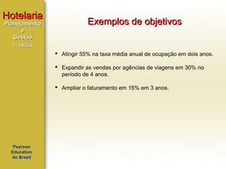 Hotelaria
Planejamento
e
Gestão

Exemplos de objetivos

2ª edição

 Atingir 55% na taxa média anual de ocupação em dois anos.
 Expandir as vendas por agências de viagens em 30% no
período de 4 anos.
 Ampliar o faturamento em 15% em 3 anos.

Pearson
Education
do Brasil

 