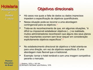 Hotelaria
Planejamento
e
Gestão

Objetivos direcionais


Há casos nos quais a falta de dados ou dados imprecisos
impedem a especificação de objetivos quantificáveis.



Nessa situação pode-se recorrer a uma abordagem
contingencial para os objetivos.[1]



Trata-se do reconhecimento de que, em algumas situações, “é
difícil ou impossível estabelecer objetivos (...) na realidade,
muitos administradores reconhecem que alguns dos seus planos
mais importantes ocorrem sem levar sequer em consideração
explicitamente objetivos específicos”.[2]



No estabelecimento direcional de objetivos o hotel orienta-se
para uma direção, em vez de objetivos específicos. É uma
abordagem mais flexível que a tradicional.



Exemplo: tornar o hotel rentável e com uma imagem competitiva
perante o mercado.

2ª edição

Pearson
Education
do Brasil

[1] Robbins, 1978, p. 162-164.
[2] Michael B. McCaskei, apud Robbins, 1978.

 