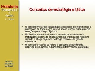 Hotelaria

Conceitos de estratégia e tática

Planejamento
e
Gestão
2ª edição






Pearson
Education
do Brasil

O conceito militar de estratégia é a execução de movimentos e
operações de tropas para futuras ações táticas; planejamento
de ações para atingir objetivos.
No âmbito empresarial, seria a seleção de diretrizes e a
mobilização ordenada dos recursos da organização hoteleira
visando a atingir objetivos de longo prazo ou de grande
relevância.
O conceito de tática se refere a esquema específico de
emprego de recursos, subordinado a determinada estratégia.

 