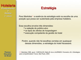 Hotelaria
Planejamento
e
Gestão
2ª edição

Estratégia
Para Markides[1] a essência da estratégia está na escolha de uma
posição que possa ser sustentada pela empresa hoteleira.
Essa escolha envolve três dimensões:
 a seleção do público-alvo
 os tipos de ofertas de hospedagem
 execução competente da gestão do hotel

Porém, quando não há escolhas corretas em quaisquer
dessas dimensões, a estratégia do hotel fracassará.

Pearson
Education
do Brasil

[1] Markides,1999, apud - CARVALHO, Marly M. de e LAURINDO, Fernando J.B.; Estratégias
para competitividade; Futura, São Paulo, 2003

 