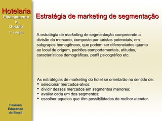 Hotelaria
Planejamento
e
Gestão
2ª edição

Estratégia de marketing de segmentação
A estratégia de marketing de segmentação compreende a
divisão do mercado, composto por turistas potenciais, em
subgrupos homogêneos, que podem ser diferenciados quanto
ao local de origem, padrões comportamentais, atitudes,
características demográficas, perfil psicográfico etc.

As estratégias de marketing do hotel se orientarão no sentido de:
 selecionar mercados-alvos;
 dividir desses mercados em segmentos menores;
 avaliar cada um dos segmentos;
 escolher aqueles que têm possibilidades de melhor atender.
Pearson
Education
do Brasil

 