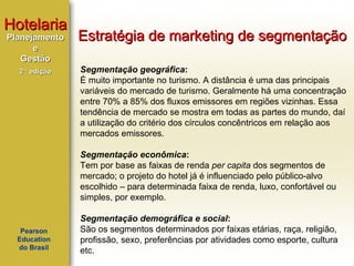 Hotelaria
Planejamento
e
Gestão
2ª edição

Estratégia de marketing de segmentação
Segmentação geográfica:
É muito importante no turismo. A distância é uma das principais
variáveis do mercado de turismo. Geralmente há uma concentração
entre 70% a 85% dos fluxos emissores em regiões vizinhas. Essa
tendência de mercado se mostra em todas as partes do mundo, daí
a utilização do critério dos círculos concêntricos em relação aos
mercados emissores.
Segmentação econômica:
Tem por base as faixas de renda per capita dos segmentos de
mercado; o projeto do hotel já é influenciado pelo público-alvo
escolhido – para determinada faixa de renda, luxo, confortável ou
simples, por exemplo.

Pearson
Education
do Brasil

Segmentação demográfica e social:
São os segmentos determinados por faixas etárias, raça, religião,
profissão, sexo, preferências por atividades como esporte, cultura
etc.

 