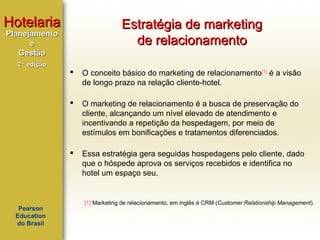Hotelaria

Estratégia de marketing
de relacionamento

Planejamento
e
Gestão
2ª edição





O marketing de relacionamento é a busca de preservação do
cliente, alcançando um nível elevado de atendimento e
incentivando a repetição da hospedagem, por meio de
estímulos em bonificações e tratamentos diferenciados.



Pearson
Education
do Brasil

O conceito básico do marketing de relacionamento[1] é a visão
de longo prazo na relação cliente-hotel.

Essa estratégia gera seguidas hospedagens pelo cliente, dado
que o hóspede aprova os serviços recebidos e identifica no
hotel um espaço seu.

[1] Marketing de relacionamento, em inglês é CRM (Customer Relationship Management).

 