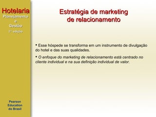 Hotelaria
Planejamento
e
Gestão

Estratégia de marketing
de relacionamento

2ª edição

 Esse hóspede se transforma em um instrumento de divulgação
do hotel e das suas qualidades.
 O enfoque do marketing de relacionamento está centrado no
cliente individual e na sua definição individual de valor.

Pearson
Education
do Brasil

 