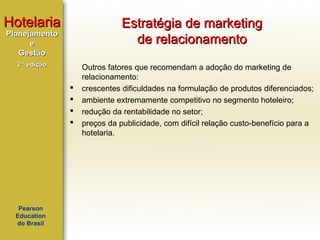 Hotelaria

Estratégia de marketing
de relacionamento

Planejamento
e
Gestão
2ª edição






Pearson
Education
do Brasil

Outros fatores que recomendam a adoção do marketing de
relacionamento:
crescentes dificuldades na formulação de produtos diferenciados;
ambiente extremamente competitivo no segmento hoteleiro;
redução da rentabilidade no setor;
preços da publicidade, com difícil relação custo-benefício para a
hotelaria.

 