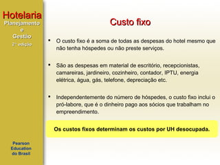 Hotelaria
Planejamento
e
Gestão

Custo fixo


O custo fixo é a soma de todas as despesas do hotel mesmo que
não tenha hóspedes ou não preste serviços.



São as despesas em material de escritório, recepcionistas,
camareiras, jardineiro, cozinheiro, contador, IPTU, energia
elétrica, água, gás, telefone, depreciação etc.



2ª edição

Independentemente do número de hóspedes, o custo fixo inclui o
pró-labore, que é o dinheiro pago aos sócios que trabalham no
empreendimento.
Os custos fixos determinam os custos por UH desocupada.

Pearson
Education
do Brasil

 