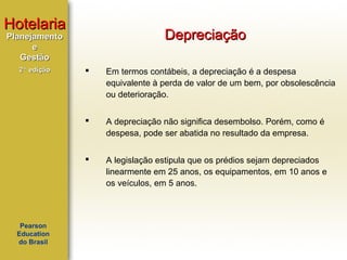 Hotelaria

Depreciação

Planejamento
e
Gestão
2ª edição

Em termos contábeis, a depreciação é a despesa
equivalente à perda de valor de um bem, por obsolescência
ou deterioração.



A depreciação não significa desembolso. Porém, como é
despesa, pode ser abatida no resultado da empresa.



Pearson
Education
do Brasil



A legislação estipula que os prédios sejam depreciados
linearmente em 25 anos, os equipamentos, em 10 anos e
os veículos, em 5 anos.

 