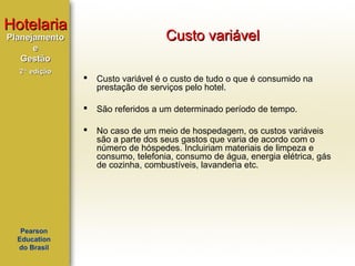 Hotelaria

Custo variável

Planejamento
e
Gestão
2ª edição

Custo variável é o custo de tudo o que é consumido na
prestação de serviços pelo hotel.



São referidos a um determinado período de tempo.



Pearson
Education
do Brasil



No caso de um meio de hospedagem, os custos variáveis
são a parte dos seus gastos que varia de acordo com o
número de hóspedes. Incluiriam materiais de limpeza e
consumo, telefonia, consumo de água, energia elétrica, gás
de cozinha, combustíveis, lavanderia etc.

 