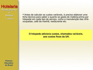 Hotelaria
Planejamento
e
Gestão
2ª edição

 Antes de calcular os custos variáveis, é preciso elaborar uma
ficha técnica para saber o quanto se gasta de matéria-prima por
hóspede em cada tipo de serviço, como a manutenção das UHs
ocupadas, café da manhã, restaurante etc.

O hóspede adiciona custos, chamados variáveis,
aos custos fixos da UH.

Pearson
Education
do Brasil

 