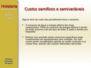 Hotelaria

Custos semifixos e semivariáveis

Planejamento
e
Gestão
2ª edição

Alguns itens de custo são parcialmente fixos e variáveis.




Pearson
Education
do Brasil

O consumo de água e energia elétrica tem essa
característica. Parte do consumo de energia elétrica é devido
às áreas comuns e de serviços do hotel. E parte é devida aos
hóspedes.
Estimar com precisão esses consumos específicos exige
investimentos em equipamentos para medição. Por isso
ocorre serem considerados apenas os custos variáveis e os
custos fixos, quando não causam distorções relevantes.

 