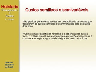 Hotelaria
Planejamento
e
Gestão
2ª edição

Custos semifixos e semivariáveis
 Há práticas geralmente aceitas em contabilidade de custos que
transferem os custos semifixos ou semivariáveis para os outros
dois tipos.
 Como o maior desafio da hotelaria é a cobertura dos custos
fixos, o critério que dá mais segurança às projeções financeiras é
considerar energia e água como integrantes dos custos fixos.

Pearson
Education
do Brasil

 