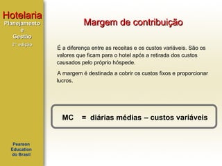 Hotelaria

Margem de contribuição

Planejamento
e
Gestão
2ª edição

É a diferença entre as receitas e os custos variáveis. São os
valores que ficam para o hotel após a retirada dos custos
causados pelo próprio hóspede.
A margem é destinada a cobrir os custos fixos e proporcionar
lucros.

MC

Pearson
Education
do Brasil

= diárias médias – custos variáveis

 