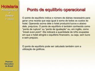 Hotelaria
Planejamento
e
Gestão
2ª edição

Ponto de equilíbrio operacional
O ponto de equilíbrio indica o número de diárias necessário para
gerar uma receita que seja igual à soma de todos os custos do
hotel. Operando acima dele o hotel produzirá lucros e abaixo
dele, prejuízos. O ponto de equilíbrio é também conhecido como
“ponto de ruptura” ou “ponto de igualação” ou, em inglês, como
“break even point”. Ele indicará a quantidade de UHs ocupadas
em que o hotel atingirá o equilíbrio financeiro, ou seja, sem lucro
e sem prejuizo.

O ponto de equilíbrio pode ser calculado também com a
utilização de gráficos.

Pearson
Education
do Brasil

 
