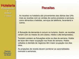 Hotelaria
Planejamento
e
Gestão
2ª edição

Receitas
As receitas na hotelaria são provenientes das diárias das UHs
mais as receitas com as vendas de outros produtos e serviços,
como alimentos e bebidas, serviços de telefonia, lavanderia e
outros.

A flutuação da demanda é comum no turismo. Assim, as receitas
variam com os meses do ano (baixa, média e alta temporadas).
Também existem as flutuações entre os dias da semana. Hotéis
de lazer têm maior ocupação nos finais de semana. Hotéis
voltados à clientela de negócios têm maior ocupação nos dias
úteis.
Pearson
Education
do Brasil

As projeções de receita devem combinar as sazonalidades
mensais e semanais.

 