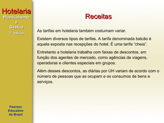 Hotelaria
Planejamento
e
Gestão
2ª edição

Receitas
As tarifas em hotelaria também costumam variar.
Existem diversos tipos de tarifas. A tarifa denominada balcão é
aquela exposta nas recepções do hotel. É uma tarifa “cheia”.
Entretanto a hotelaria trabalha com faixas de descontos, em
função dos agentes de mercado, como agências de viagens,
operadoras e clientes especiais em grupos.
Além desses descontos, as diárias por UH variam de acordo com o
número de pessoas que as ocupam e os consumos de bens e
serviços.

Pearson
Education
do Brasil

 