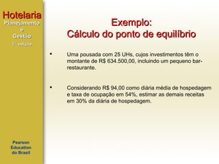 Hotelaria

Exemplo:
Cálculo do ponto de equilíbrio

Planejamento
e
Gestão
2ª edição





Pearson
Education
do Brasil

Uma pousada com 25 UHs, cujos investimentos têm o
montante de R$ 634.500,00, incluindo um pequeno barrestaurante.

Considerando R$ 94,00 como diária média de hospedagem
e taxa de ocupação em 54%, estimar as demais receitas
em 30% da diária de hospedagem.

 