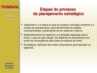 Hotelaria
Planejamento
e
Gestão

Etapas do processo
de planejamento estratégico

2ª edição

 Diagnóstico: é a etapa na qual se analisa a situação existente e é
a base do planejamento; será denominado de análise
macroambiental, subdividindo-se em externa e interna;
 Estabelecimento de objetivos: é a situação esperada para o
futuro, o que se quer atingir. Os objetivos se transformam em
ponto de convergência para todos os setores do hotel;
 Estratégias: definição dos meios necessários para alcançar os
objetivos;

Pearson
Education
do Brasil

 