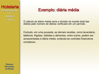 Hotelaria
Planejamento
e
Gestão
2ª edição

Exemplo: diária média
O cálculo da diária média seria a divisão da receita total das
diárias pelo número de diárias verificado em um período.
Contudo, em uma pousada, as demais receitas, como lavanderia,
telefonia, frigobar, bebidas e alimentos, entre outros, podem ser
acrescentadas à diária média, evitando-se controles financeiros
complexos.

Pearson
Education
do Brasil

 