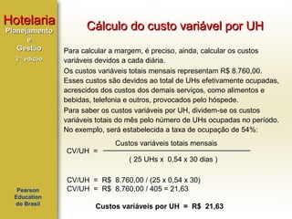 Hotelaria
Planejamento
e
Gestão
2ª edição

Cálculo do custo variável por UH
Para calcular a margem, é preciso, ainda, calcular os custos
variáveis devidos a cada diária.
Os custos variáveis totais mensais representam R$ 8.760,00.
Esses custos são devidos ao total de UHs efetivamente ocupadas,
acrescidos dos custos dos demais serviços, como alimentos e
bebidas, telefonia e outros, provocados pelo hóspede.
Para saber os custos variáveis por UH, dividem-se os custos
variáveis totais do mês pelo número de UHs ocupadas no período.
No exemplo, será estabelecida a taxa de ocupação de 54%:
CV/UH =

Custos variáveis totais mensais
( 25 UHs x 0,54 x 30 dias )

Pearson
Education
do Brasil

CV/UH = R$ 8.760,00 / (25 x 0,54 x 30)
CV/UH = R$ 8.760,00 / 405 = 21,63
Custos variáveis por UH = R$ 21,63

 