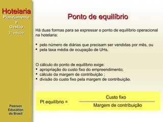 Hotelaria
Planejamento
e
Gestão
2ª edição

Ponto de equilíbrio
Há duas formas para se expressar o ponto de equilíbrio operacional
na hotelaria:
 pelo número de diárias que precisam ser vendidas por mês, ou
 pela taxa média de ocupação de UHs.

O cálculo do ponto de equilíbrio exige:
 apropriação do custo fixo do empreendimento;
 cálculo da margem de contribuição ;
 divisão do custo fixo pela margem de contribuição.

Pearson
Education
do Brasil

Pt equilíbrio =

Custo fixo
Margem de contribuição

 