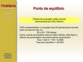 Hotelaria
Planejamento
e
Gestão

Ponto de equilíbrio

2ª edição

Cálculo da ocupação média mensal
representada por 220,2 diárias
100% representariam a ocupação dos 25 apartamentos durante
todos os dias do mês, ou
25 x 30 = 750 diárias
Como o ponto de equilíbrio está em 220,2 diárias, cabe fazer o
cálculo da porcentagem que essas diárias representam:
Taxa = 220,2 ÷ 750 = 0,2936
Taxa para equilíbrio = 29,36%

Pearson
Education
do Brasil

 