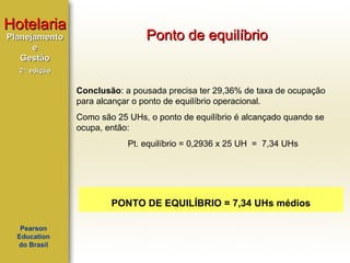 Hotelaria
Planejamento
e
Gestão

Ponto de equilíbrio

2ª edição

Conclusão: a pousada precisa ter 29,36% de taxa de ocupação
para alcançar o ponto de equilíbrio operacional.
Como são 25 UHs, o ponto de equilíbrio é alcançado quando se
ocupa, então:
Pt. equilíbrio = 0,2936 x 25 UH = 7,34 UHs

PONTO DE EQUILÍBRIO = 7,34 UHs médios
Pearson
Education
do Brasil

 