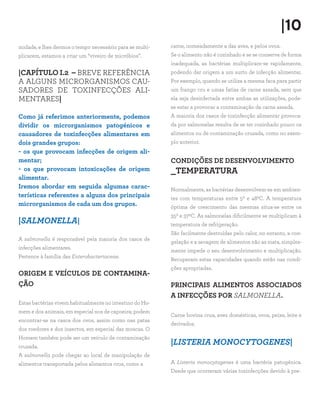 |10
midade, e lhes dermos o tempo necessário para se multi-   carne, nomeadamente a das aves, e pelos ovos.
plicarem, estamos a criar um “viveiro de micróbios”.      Se o alimento não é cozinhado e se se conserva de forma
                                                          inadequada, as bactérias multiplicam-se rapidamente,
|CAPÍTULO I.2 – BREVE REFERÊNCIA                          podendo dar origem a um surto de infecção alimentar.
A ALGUNS MICRORGANISMOS CAU-                              Por exemplo, quando se utiliza a mesma faca para partir
SADORES DE TOXINFECÇÕES ALI-                              um frango cru e umas fatias de carne assada, sem que
MENTARES|                                                 ela seja desinfectada entre ambas as utilizações, pode-
                                                          se estar a provocar a contaminação da carne assada.
Como já referimos anteriormente, podemos                  A maioria dos casos de toxinfecção alimentar provoca-
dividir os microrganismos patogénicos e                   da por salmonelas resulta de se ter cozinhado pouco os
causadores de toxinfecções alimentares em                 alimentos ou de contaminação cruzada, como no exem-
dois grandes grupos:                                      plo anterior.
- os que provocam infecções de origem ali-
mentar;                                                   CONDIÇÕES DE DESENVOLVIMENTO
- os que provocam intoxicações de origem                  _TEMPERATURA
alimentar.
Iremos abordar em seguida algumas carac-                  Normalmente, as bactérias desenvolvem-se em ambien-
terísticas referentes a alguns dos principais             tes com temperaturas entre 50 e 480C. A temperatura
microrganismos de cada um dos grupos.                     óptima de crescimento das mesmas situa-se entre os
                                                          350 e 370C. As salmonelas dificilmente se multiplicam à
|SALMONELLA|                                              temperatura de refrigeração.
                                                          São facilmente destruídas pelo calor, no entanto, a con-
A salmonella é responsável pela maioria dos casos de
                                                          gelação e a secagem de alimentos não as mata, simples-
infecções alimentares.
                                                          mente impede o seu desenvolvimento e multiplicação.
Pertence à família das Enterobacteriaceae.
                                                          Recuperam estas capacidades quando estão nas condi-
                                                          ções apropriadas.
ORIGEM E VEÍCULOS DE CONTAMINA-
ÇÃO                                                       PRINCIPAIS ALIMENTOS ASSOCIADOS
                                                          A INFECÇÕES POR SALMONELLA.
Estas bactérias vivem habitualmente no intestino do Ho-
mem e dos animais, em especial nos de capoeira; podem
                                                          Carne bovina crua, aves domésticas, ovos, peixe, leite e
encontrar-se na casca dos ovos, assim como nas patas
                                                          derivados.
dos roedores e dos insectos, em especial das moscas. O
Homem também pode ser um veículo de contaminação
cruzada.
                                                          |LISTERIA MONOCYTOGENES|
A salmonella pode chegar ao local de manipulação de
alimentos transportada pelos alimentos crus, como a       A Listeria monocytogenes é uma bactéria patogénica.
                                                          Desde que ocorreram várias toxinfecções devido à pre-
 