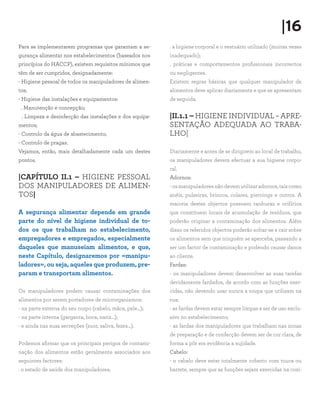 |16
Para se implementarem programas que garantam a se-       . a higiene corporal e o vestuário utilizado (muitas vezes
gurança alimentar nos estabelecimentos (baseados nos     inadequado);
princípios do HACCP), existem requisitos mínimos que     . práticas e comportamentos profissionais incorrectos
têm de ser cumpridos, designadamente:                    ou negligentes.
- Higiene pessoal de todos os manipuladores de alimen-   Existem regras básicas que qualquer manipulador de
tos;                                                     alimentos deve aplicar diariamente e que se apresentam
- Higiene das instalações e equipamentos:                de seguida.
 . Manutenção e concepção;
 . Limpeza e desinfecção das instalações e dos equipa-   |II.1.1 – HIGIENE INDIVIDUAL – APRE-
mentos;                                                  SENTAÇÃO ADEQUADA AO TRABA-
- Controlo da água de abastecimento;                     LHO|
- Controlo de pragas.
Vejamos, então, mais detalhadamente cada um destes       Diariamente e antes de se dirigirem ao local de trabalho,
pontos.                                                  os manipuladores devem efectuar a sua higiene corpo-
                                                         ral.
|CAPÍTULO II.1 – HIGIENE PESSOAL                         Adornos:
DOS MANIPULADORES DE ALIMEN-                             - os manipuladores não devem utilizar adornos, tais como
TOS|                                                     anéis, pulseiras, brincos, colares, piercings e outros. A
                                                         maioria destes objectos possuem ranhuras e orifícios
A segurança alimentar depende em grande                  que constituem locais de acumulação de resíduos, que
parte do nível de higiene individual de to-              poderão originar a contaminação dos alimentos. Além
dos os que trabalham no estabelecimento,                 disso os referidos objectos poderão soltar-se e cair sobre
empregadores e empregados, especialmente                 os alimentos sem que ninguém se aperceba, passando a
daqueles que manuseiam alimentos, e que,                 ser um factor de contaminação e podendo causar danos
neste Capítulo, designaremos por «manipu-                ao cliente.
ladores», ou seja, aqueles que produzem, pre-            Fardas:
param e transportam alimentos.                           - os manipuladores devem desenvolver as suas tarefas
                                                         devidamente fardados, de acordo com as funções exer-
Os manipuladores podem causar contaminações dos          cidas, não devendo usar nunca a roupa que utilizam na
alimentos por serem portadores de microrganismos:        rua;
- na parte externa do seu corpo (cabelo, mãos, pele…);   - as fardas devem estar sempre limpas e ser de uso exclu-
- na parte interna (garganta, boca, nariz…);             sivo no estabelecimento;
- e ainda nas suas secreções (suor, saliva, fezes…).     - as fardas dos manipuladores que trabalham nas zonas
                                                         de preparação e de confecção devem ser de cor clara, de
Podemos afirmar que os principais perigos de contami-    forma a pôr em evidência a sujidade.
nação dos alimentos estão geralmente associados aos      Cabelo:
seguintes factores:                                      - o cabelo deve estar totalmente coberto com touca ou
. o estado de saúde dos manipuladores;                   barrete, sempre que as funções sejam exercidas na cozi-
 