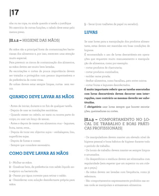 |17
nha ou na copa, ou ainda quando a tarefa o justifique      5 – Secar (com toalhetes de papel ou secador).
No exercício de outras funções, o cabelo deve estar pelo
menos preso.                                               LUVAS
|II.1.2 – HIGIENE DAS MÃOS|                                Se usar luvas para a manipulação dos produtos alimen-
                                                           tares, estas devem ser mantidas em boas condições de
As mãos são a principal fonte de contaminações bacte-      higiene.
rianas dos alimentos e, por isso, merecem uma atenção      É recomendado o uso de luvas descartáveis em opera-
muito especial.                                            ções que requerem muito manuseamento e manipula-
Para prevenir os riscos de contaminação dos alimentos,     ção de alimentos, como por exemplo:
as mãos devem ser muito bem lavadas.                       - cortar produtos de charcutaria;
As escoriações e cortes de pouca importância devem         - cortar produtos cozinhados;
ser tratados e protegidos com pensos impermeáveis e        - moldar carne picada;
de preferência de cores vivas.                             - desfiar alimentos, como bacalhau, pato entre outros;
As unhas devem estar sempre limpas, curtas sem ver-        - cortar frutas e legumes desinfectados.
niz.                                                       É muito importante referir que as tarefas executadas
                                                           com luvas descartáveis devem decorrer sem inter-
QUANDO DEVE LAVAR AS MÃOS                                  rupções, caso contrário as mesmas deverão ser subs-
                                                           tituídas.
- Antes de iniciar, durante e no fim de qualquer tarefa.   É obrigatório usar luvas sempre que houver escoria-
- Depois de usar as instalações sanitárias.                ções, queimaduras ou cortes.
- Quando mexer no cabelo, no nariz ou noutra parte do
corpo, ou usar um lenço de assoar.                         |II.1.3 – COMPORTAMENTO NO LO-
- Antes e depois de mexer em alimentos crus – legumes,     CAL DE TRABALHO E BOAS PRÁTI-
fruta, carne, ovos...                                      CAS PROFISSIONAIS|
- Depois de tocar em objectos sujos – embalagens, lixo,
superfícies sujas.                                         - Os manipuladores devem manter um elevado nível de
- Depois de fumar e comer.                                 higiene pessoal e bons hábitos de higiene durante todo
- Sempre que considere necessário.                         o período de trabalho.
                                                           - Os locais de trabalho devem manter-se sempre limpos
COMO DEVE LAVAR AS MÃOS                                    e arrumados.
                                                           - Os desperdícios e resíduos devem ser eliminados com
1 – Molhar as mãos.                                        regularidade (sem esperar que um superior ou um cole-
2 – Ensaboar bem, de preferência com sabão líquido an-     ga o peça.)
ti-séptico ou bactericida.                                 - As mãos devem ser lavadas com frequência, como já
3 – Passar por água corrente para retirar o sabão.         referimos.
4 – Desinfectar com solução desinfectante própria para     - São comportamentos expressamente proibidos nas zo-
mãos.                                                      nas onde se manipulam e armazenam alimentos:
 
