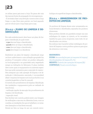|23
ve utilizar panos para secar a loiça. Os panos são uma      biológico às superfícies limpas e desinfectadas.
das maiores fontes de propagação de microrganismos.
- É necessário fazer uma distinção correcta entre a loiça   |II.2.2.4 – ARMAZENAGEM DE PRO-
limpa e a suja. Deve estar previsto um local separado       DUTOS DE LIMPEZA|
para se colocar quer a loiça limpa quer a suja.
                                                            Os produtos de limpeza devem estar armazenados em
                                                            locais fechados e identificados, separados dos produtos
|II.2.2.3 – PLANO DE LIMPEZA E DE-
                                                            alimentares.
SINFECÇÃO|
                                                            Estes produtos deverão ser guardados sempre nas suas
                                                            embalagens de origem, no entanto, se for necessário
Em cada estabelecimento deve haver um plano de lim-
                                                            transferi-los para outros recipientes, estes terão de ser
peza e desinfecção, do qual conste:
                                                            identificados com rótulos.
- o que deve ser limpo e desinfectado;
                                                            Em nenhum caso é possível utilizar embalagens de pro-
- quando deve ser limpo e desinfectado;
                                                            dutos de limpeza e outros produtos químicos para guar-
- como deve ser limpo e desinfectado;
                                                            dar alimentos e vice-versa.
- quem deve limpar e ou desinfectar.


Estabelecer um plano de limpeza e desinfecção exige         RESUMINDO:
um bom conhecimento e uma utilização apropriada dos         FICHA: Recomendações para um esquema de limpeza/
produtos. É necessário utilizar um produto adequado,        desinfecção/plano de limpeza (F1, F2)
no local apropriado e na quantidade certa, respeitando      REGISTO: Controlo das operações de limpeza (R1)
sempre as indicações do fabricante. O plano também          CONTROLO: Visual e microbiológico
deve conter quais os equipamentos ou materiais especí-
ficos que serão necessários para a execução do mesmo.
Para assegurar que cada operação de limpeza e de de-
sinfecção é efectivamente executada, é recomendável
afixar o esquema de limpeza num local que facilite a sua
consulta (sugestões no final do manual).
O controlo dos procedimentos de limpeza e desinfecção
das instalações e equipamentos pode ser realizado de
duas formas:
- verificação regular da execução dos procedimentos de
limpeza e de desinfecção;
- inspecção visual.
Para facilitar este controlo, poderá existir uma listagem
de verificações a executar em diferentes locais, como as
cozinhas, as instalações dos que aí trabalham e os arma-
zéns (exemplos no final deste manual).
Deverá ser feito ao longo do ano um controlo micro-
 