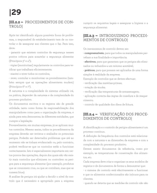 |29
|III.2.2 – PROCEDIMENTOS DE CON-                            cumprir os requisitos legais e assegurar a higiene e a
TROLO|                                                      segurança alimentar.

Após ter identificado alguns possíveis focos de proble-     |III.2.3 – INTRODUZINDO PROCEDI-
mas, o responsável do estabelecimento tem de os con-        MENTOS DE CONTROLO|
trolar e de assegurar aos clientes que o faz. Para isso,
deve:                                                       Os mecanismos de controlo devem ser:
- garantir que existem controlos de segurança nesses        - compreensíveis, para que todos os manipuladores per-
pontos críticos para acautelar a segurança alimentar        cebam a sua finalidade e importância;
(Princípios 3º e 4º);                                       - efectivos, para que garantam que os perigos são elimi-
- vigiar (monitorizar) regularmente os controlos para ve-   nados ou reduzidos a um mínimo aceitável;
rificar que trabalham eficientemente;                       - práticos, para que possam ser aplicados de uma forma
- manter e rever todos os controlos;                        simples à realidade da empresa.
- rever, controlar e monitorizar os procedimentos (tam-     Exemplo de controlos que se devem efectuar:
bém sempre que as operações alimentares mudem)              - verificação das matérias-primas;
(Princípios 6º e 7º).                                       - rotação de stocks;
A natureza e a complexidade do sistema utilizado irá,       - verificação das temperaturas de armazenagem;
na prática, depender da natureza e da complexidade do       - aplicação correcta das regras de cozedura e de reaque-
processo produtivo.                                         cimento;
Os documentos escritos e os registos são de grande          - controlo de qualidade dos óleos de fritura.
utilidade, tanto como forma de responsabilização dos
manipuladores como para a organização da empresa, e
                                                            |III.2.4 – VERIFICAÇÃO DOS PROCE-
ainda para esta demonstrar, às diferentes entidades, que
                                                            DIMENTOS DE CONTROLO|
cumpre a legislação.
Provavelmente, em muitas empresas, já se aplicam mui-
                                                            A identificação e o controlo de perigos alimentares é um
tos controlos. Mesmo assim, todos os procedimentos da
                                                            processo contínuo.
empresa deverão ser revistos e avaliados os potenciais
                                                            A definição da frequência dos controlos está relaciona-
perigos. Poderão ser detectados problemas que até ao
                                                            da com a natureza e as dimensões da empresa e com a
momento não se tinham evidenciado ou, pelo contrário,
                                                            complexidade do processo produtivo.
poderá verificar-se que os controlos estão a funcionar
                                                            Devem existir documentos de referência, como por
correctamente. Isto é especialmente importante em cer-
                                                            exemplo, as temperaturas de conservação dos alimen-
tos pontos das operações, depois dos quais não vão exis-
                                                            tos, etc.
tir mais controlos que eliminem ou controlem os peri-
                                                            Cada empresa deve criar e organizar os seus modelos de
gos para a segurança alimentar (por exemplo, produtos
                                                            registos e de documentos de forma a demonstrar que:
que se consomem crus, ou que se cozinham, mas que se
                                                            - o sistema de controlo está efectivamente a funcionar
comem frios).
                                                            e que os alimentos confeccionados são inócuos para os
A análise de perigos irá ajudar a decidir o nível de con-
                                                            clientes;
trolo que é necessário e apropriado para a empresa
                                                            - quando se detecta que as medidas de controlo não são
 