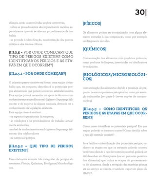 30|
eficazes, serão desenvolvidas acções correctivas;          |FÍSICOS|
- todos os procedimentos são regularmente revistos, es-
pecialmente quando se alteram procedimentos de tra-        Os alimentos podem ser contaminados com algum ele-
balho;                                                     mento estranho à sua composição, como por exemplo
- se procede à identificação, monitorização dos pontos     um fragmento de vidro.
críticos e dos limites críticos.
                                                           |QUÍMICOS|
|III.2.5 - POR ONDE COMEÇAR? QUE
TIPO DE PERIGOS EXISTEM? COMO                              Contaminação dos alimentos com produtos químicos,
IDENTIFICAR OS PERIGOS E AS ETA-                           como produtos de limpeza, insecticidas ou lubrificantes
PAS EM QUE OCORREM?|                                       de máquinas.

|III.2.5.1 - POR ONDE COMEÇAR?|                            |BIOLÓGICOS/MICROBIOLÓGI-
                                                           COS|
O primeiro passo consiste em formar uma equipa de tra-
balho que, em conjunto, identificará os potenciais peri-   Contaminação dos alimentos devido à presença de pra-
gos alimentares que podem ocorrer no estabelecimento.      gas ou de microrganismos patogénicos, como por exem-
Esta equipa poderá necessitar do apoio de técnicos com     plo salmonelas (ver parte I- breves noções de contami-
conhecimentos específicos em Higiene e Segurança Ali-      nações).
mentar e do suporte de alguns manuais, devendo ter o
conhecimento da legislação existente.                      |III.2.5.3 – COMO IDENTIFICAR OS
Esta equipa deverá analisar:                               PERIGOS E AS ETAPAS EM QUE OCOR-
- os aspectos operacionais da empresa;                     REM?|
- as condições e os procedimentos de trabalho actual-
mente existentes;                                          Como posso identificar os potenciais perigos? Em que
- o nível de conhecimentos em Higiene e Segurança Ali-     etapas poderão os mesmos ocorrer? Como decidir sobre
mentar dos colaboradores                                   o tipo de controlo possível?
- os potenciais perigos.
                                                           Para facilitar a identificação dos potenciais perigos, co-
|III.2.5.2 – QUE TIPO DE PERIGOS                           nhecer as etapas em que os mesmos poderão ocorrer,
EXISTEM?|                                                  bem como decidir o tipo de controlo possível, poderá ser
                                                           útil desenhar um fluxograma (ou um percurso genérico
Essencialmente existem três categorias de perigos ali-     dos alimentos) que inclua as etapas do processamen-
mentares: Físicos, Químicos, Biológicos/Microbiológi-      to de alimentos, desde a recepção das matérias-primas
cos.                                                       até ao serviço ao cliente, e também traçar um plano de
                                                           HACCP.
 