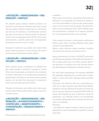 32|
1.RECEPÇÃO - ARMAZENAGEM - PRE-                             complexos.
PARAÇÃO - SERVIÇO                                           Neste grupo, encontramos preparações dissociadas de
                                                            alimentos ou a preparação de alimentos de véspera e
No primeiro grupo, estamos perante processos nos            com muita antecedência, e que, por isso, podem passar
quais não ocorre nenhum tratamento pelo calor, ou seja,     mais de uma vez pela “zona de perigo” de desenvolvi-
não há cozedura. Podemos ainda dizer, de outra forma,       mento dos microrganismos (50C a 650C). Nestes casos,
que este tipo de alimentos, se devidamente conserva-        há inclusivamente a hipótese de os mesmos poderem
dos, não se encontram na “zona de perigo” de desenvol-      vir a ser recontaminados após a sua confecção.
vimento dos microrganismos (50C a 650C). Como vimos
anteriormente, a grande maioria dos microrganismos          Como exemplo de pratos confeccionados, poderíamos
desenvolvem-se entre os 50C e os 650C.                      indicar quase todos. A grande diferença deste grupo
                                                            consiste nos procedimentos.
Exemplos de alimentos que podem estar dentro deste          Mesmo assim, referimos alguns exemplos: bacalhau
grupo: alimentos prontos a comer, produtos de charcu-       com natas e arroz de pato, entre tantos outros.
taria, produtos de pastelaria, sandes, saladas.
                                                            Assim, apresentamos um plano de HACCP sustentado
2.RECEPÇÃO - ARMAZENAGEM - CON-                             num fluxograma genérico, onde estão representadas to-
FECÇÃO - SERVIÇO                                            das as etapas pelas quais os produtos passam desde a
                                                            sua aquisição ou recepção até ao seu consumo: Recep-
Neste segundo grupo, consideramos as refeições que          ção, Armazenagem, Preparação, Confecção, Serviço.
são confeccionadas e servidas de seguida ao cliente.
Neste tipo de preparação, os alimentos são cozinhados       Em cada etapa apresentamos um esquema detalhado
de forma a destruírem os microrganismos patogénicos         das operações, especificando os passos entre a prepa-
(prejudiciais). Considera-se que estes produtos apenas      ração e o serviço, de forma a abranger várias operações
passam uma vez pela “zona de perigo” de desenvolvi-         culinárias.
mento dos microrganismos (50C a 650C).                      O percurso dos alimentos deve ser o mais linear pos-
                                                            sível, isto é, seguir segundo uma linha directa desde a
Exemplos de alimentos que podem estar neste grupo:          recepção ao serviço (sistema de marcha em frente). Sa-
tripas à moda do Porto, peixe assado, prego no prato, en-   bemos que nem sempre isto é possível devido à falta de
tre tantos outros.                                          espaço. Há situações em que os alimentos, saindo da
                                                            preparação e da confecção, voltam a ser armazenados
3.RECEPÇÃO - ARMAZENAGEM - PRE-                             nas câmaras refrigeradas até ao momento de serem ser-
PARAÇÃO - ACONDICIONAMENTO                                  vidos ou cozinhados.
CONFECÇÃO - ARREFECIMENTO -                                 Exemplos:
CONSERVAÇÃO - REAQUECIMENTO -                               - uma salada de vegetais servida ao cliente logo após a
SERVIÇO                                                     preparação ou que é armazenada no frigorífico e servida
                                                            mais tarde;
Estamos perante um conjunto de procedimentos mais
 